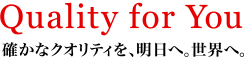 Quality for You 確かなクオリティを、明日へ。世界へ。